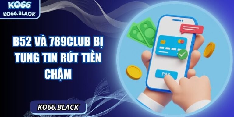 B52 Và 789Club Bị Tung Tin Rút Tiền Chậm, Sập Hệ Thống, Sự Thật Phía Sau